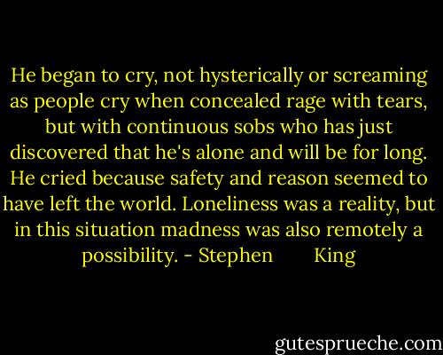 He began to cry, not hysterically or screaming as people cry when concealed rage with tears, but with continuous sobs who has just discovered that he's alone and will be for long. He cried because safety and reason seemed to have left the world. Loneliness was a reality, but in this situation madness was also remotely a possibility. - Stephen        King