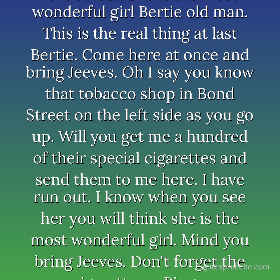 I say Bertie old man I am in love at last. She is the most wonderful girl Bertie old man. This is the real thing at last Bertie. Come here at once and bring Jeeves. Oh I say you know that tobacco shop in Bond Street on the left side as you go up. Will you get me a hundred of their special cigarettes and send them to me here. I have run out. I know when you see her you will think she is the most wonderful girl. Mind you bring Jeeves. Don't forget the cigarettes. - Bingo. - P.G. Wodehouse