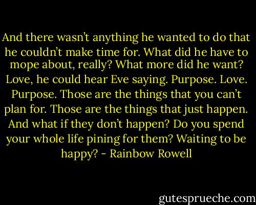 And there wasn’t anything he wanted to do that he couldn’t make time for. What did he have to mope about, really? What more did he want? Love, he could hear Eve saying. Purpose. Love. Purpose. Those are the things that you can’t plan for. Those are the things that just happen. And what if they don’t happen? Do you spend your whole life pining for them? Waiting to be happy? - Rainbow Rowell