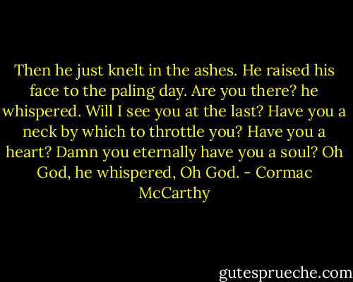 Then he just knelt in the ashes. He raised his face to the paling day. Are you there? he whispered. Will I see you at the last? Have you a neck by which to throttle you? Have you a heart? Damn you eternally have you a soul? Oh God, he whispered, Oh God. - Cormac McCarthy