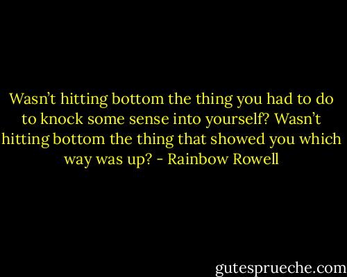 Wasn’t hitting bottom the thing you had to do to knock some sense into yourself? Wasn’t hitting bottom the thing that showed you which way was up? - Rainbow Rowell