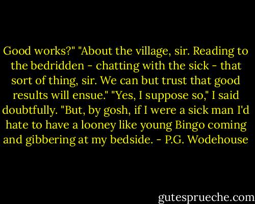 Good works?"<br />"About the village, sir. Reading to the bedridden - chatting with the sick - that sort of thing, sir. We can but trust that good results will ensue."<br />"Yes, I suppose so," I said doubtfully. "But, by gosh, if I were a sick man I'd hate to have a looney like young Bingo coming and gibbering at my bedside. - P.G. Wodehouse