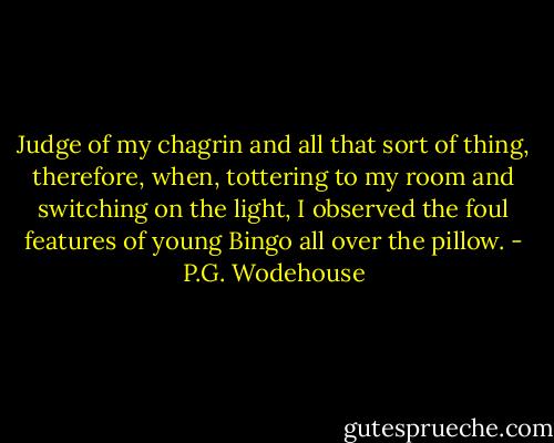 Judge of my chagrin and all that sort of thing, therefore, when, tottering to my room and switching on the light, I observed the foul features of young Bingo all over the pillow. - P.G. Wodehouse