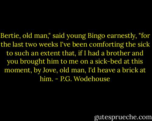 Bertie, old man," said young Bingo earnestly, "for the last two weeks I've been comforting the sick to such an extent that, if I had a brother and you brought him to me on a sick-bed at this moment, by Jove, old man, I'd heave a brick at him. - P.G. Wodehouse