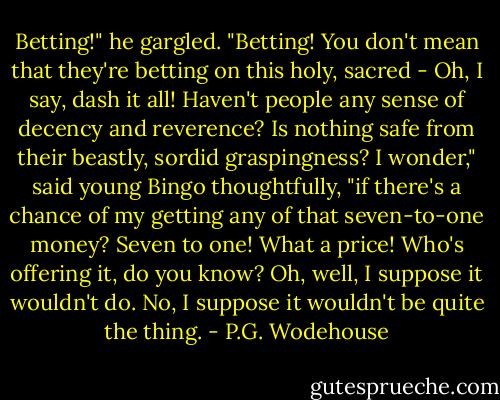 Betting!" he gargled. "Betting! You don't mean that they're betting on this holy, sacred - Oh, I say, dash it all! Haven't people any sense of decency and reverence? Is nothing safe from their beastly, sordid graspingness? I wonder," said young Bingo thoughtfully, "if there's a chance of my getting any of that seven-to-one money? Seven to one! What a price! Who's offering it, do you know? Oh, well, I suppose it wouldn't do. No, I suppose it wouldn't be quite the thing. - P.G. Wodehouse