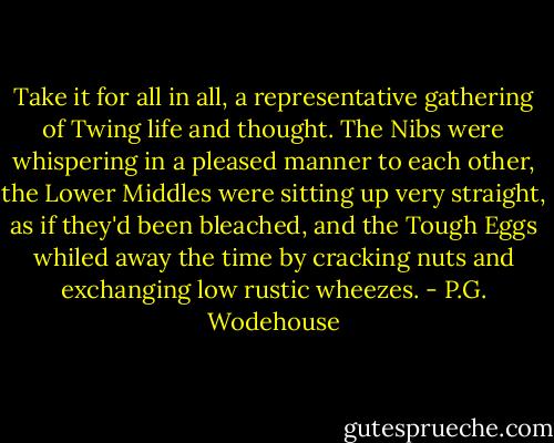 Take it for all in all, a representative gathering of Twing life and thought. The Nibs were whispering in a pleased manner to each other, the Lower Middles were sitting up very straight, as if they'd been bleached, and the Tough Eggs whiled away the time by cracking nuts and exchanging low rustic wheezes. - P.G. Wodehouse
