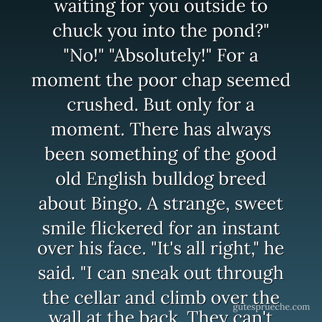 Do you realise that about two hundred of Twing's heftiest are waiting for you outside to chuck you into the pond?"<br />"No!"<br />"Absolutely!"<br />For a moment the poor chap seemed crushed. But only for a moment. There has always been something of the good old English bulldog breed about Bingo. A strange, sweet smile flickered for an instant over his face.<br />"It's all right," he said. "I can sneak out through the cellar and climb over the wall at the back. They can't intimidate me! - P.G. Wodehouse