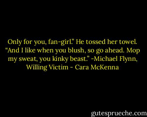 Only for you, fan-girl.” He tossed her towel. “And I like when you blush, so go ahead. Mop my sweat, you kinky beast.”<br />-Michael Flynn, Willing Victim - Cara McKenna