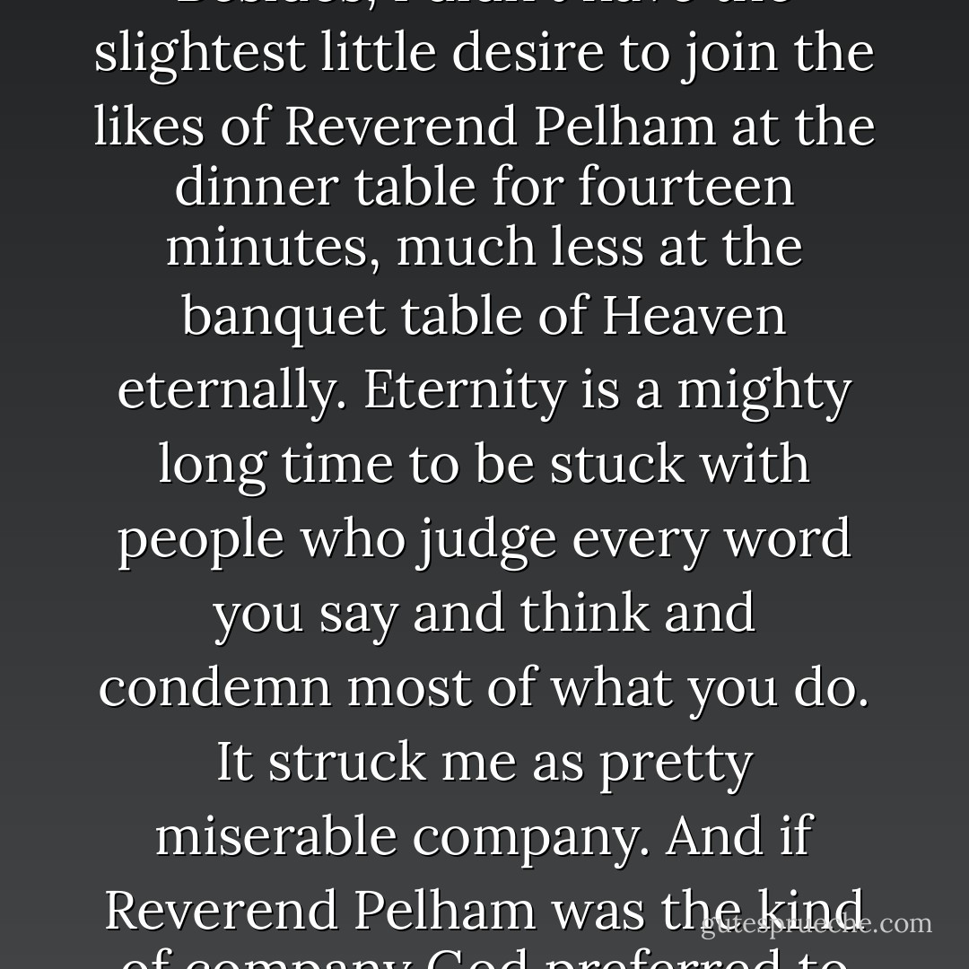 ...I just gave up trying to be a Christian... Let's face it, I ain't got the knack for holiness. Besides, I didn't have the slightest little desire to join the likes of Reverend Pelham at the dinner table for fourteen minutes, much less at the banquet table of Heaven eternally. Eternity is a mighty long time to be stuck with people who judge every word you say and think and condemn most of what you do. It struck me as pretty miserable company. And if Reverend Pelham was the kind of company God preferred to keep, well, I just hoped they'd be happy together. - Katherine Paterson