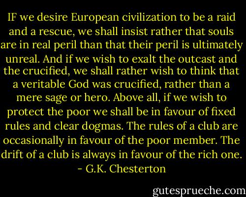 IF we desire European civilization to be a raid and a rescue, we shall insist rather that souls are in real peril than that their peril is ultimately unreal. And if we wish to exalt the outcast and the crucified, we shall rather wish to think that a veritable God was crucified, rather than a mere sage or hero. Above all, if we wish to protect the poor we shall be in favour of fixed rules and clear dogmas. The rules of a club are occasionally in favour of the poor member. The drift of a club is always in favour of the rich one. - G.K. Chesterton