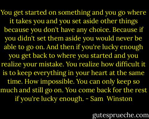 You get started on something and you go where it takes you and you set aside other things because you don't have any choice. Because if you didn't set them aside you would never be able to go on. And then if you're lucky enough you get back to where you started and you realize your mistake. You realize how difficult it is to keep everything in your heart at the same time. How impossible. You can only keep so much and still go on. You come back for the rest if you're lucky enough. - Sam  Winston