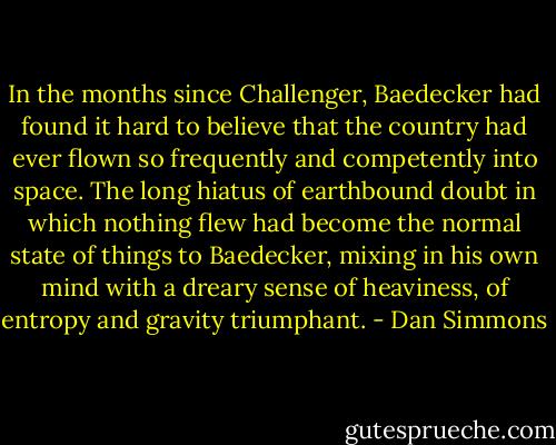 In the months since Challenger, Baedecker had found it hard to believe that the country had ever flown so frequently and competently into space. The long hiatus of earthbound doubt in which nothing flew had become the normal state of things to Baedecker, mixing in his own mind with a dreary sense of heaviness, of entropy and gravity triumphant. - Dan Simmons