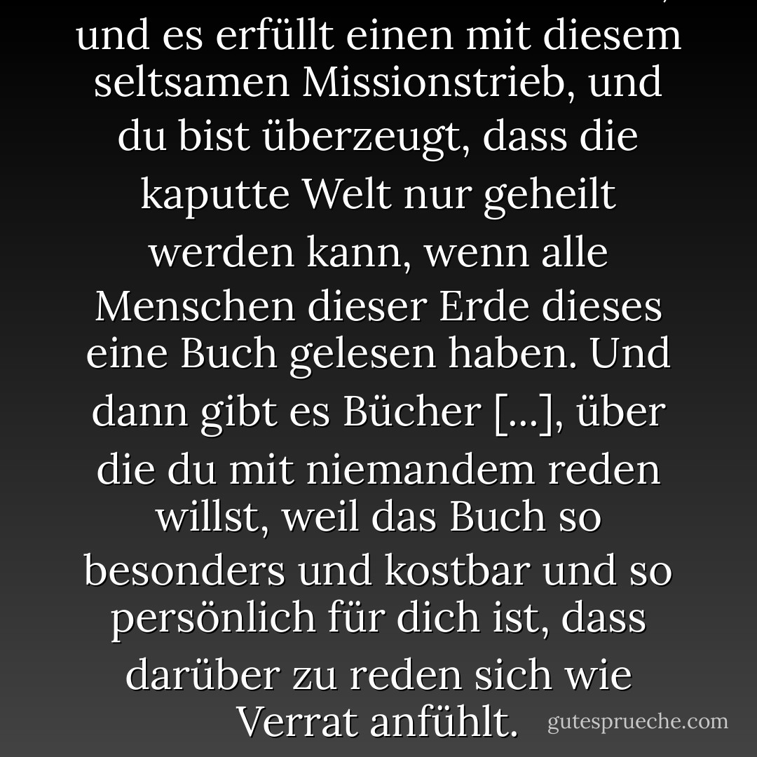 Manchmal liest man ein Buch, und es erfüllt einen mit diesem seltsamen Missionstrieb, und du bist überzeugt, dass die kaputte Welt nur geheilt werden kann, wenn alle Menschen dieser Erde dieses eine Buch gelesen haben. Und dann gibt es Bücher [...], über die du mit niemandem reden willst, weil das Buch so besonders und kostbar und so persönlich für dich ist, dass darüber zu reden sich wie Verrat anfühlt. - John Green