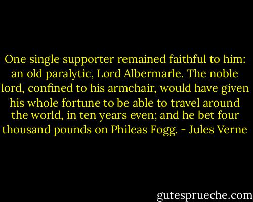 One single supporter remained faithful to him: an old paralytic, Lord Albermarle. The noble lord, confined to his armchair, would have given his whole fortune to be able to travel around the world, in ten years even; and he bet four thousand pounds on Phileas Fogg. - Jules Verne