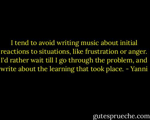 I tend to avoid writing music about initial reactions to situations, like frustration or anger. I'd rather wait till I go through the problem, and write about the learning that took place. - Yanni