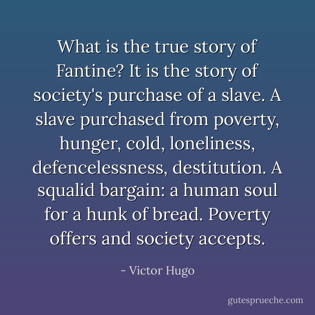 What is the true story of Fantine? It is the story of society's purchase of a slave. A slave purchased from poverty, hunger, cold, loneliness, defencelessness, destitution. A squalid bargain: a human soul for a hunk of bread. Poverty offers and society accepts. - Victor Hugo