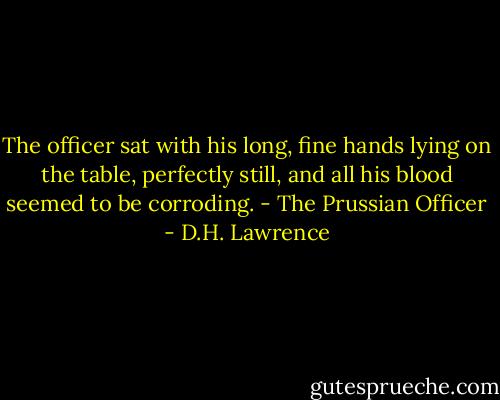 The officer sat with his long, fine hands lying on the table, perfectly still, and all his blood seemed to be corroding.<br />- The Prussian Officer - D.H. Lawrence