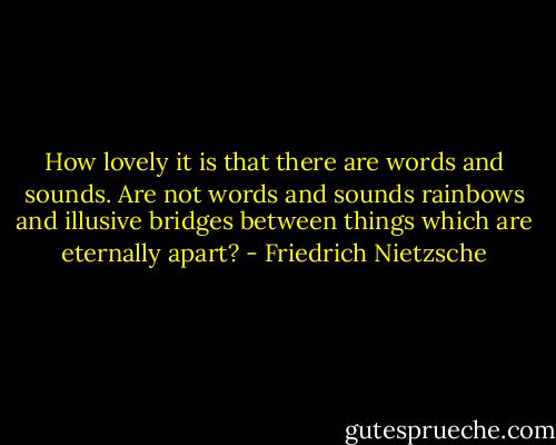How lovely it is that there are words and sounds. Are not words and sounds rainbows and illusive bridges between things which are eternally apart? - Friedrich Nietzsche