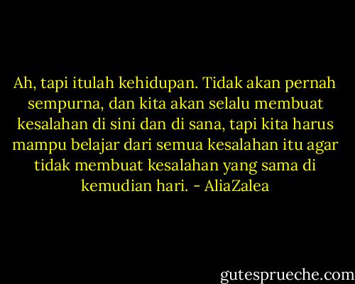 Ah, tapi itulah kehidupan. Tidak akan pernah sempurna, dan kita akan selalu membuat kesalahan di sini dan di sana, tapi kita harus mampu belajar dari semua kesalahan itu agar tidak membuat kesalahan yang sama di kemudian hari. - AliaZalea
