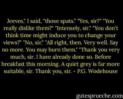 Jeeves," I said, "those spats."<br />"Yes, sir?"<br />"You really dislike them?"<br />"Intensely, sir."<br />"You don't think time might induce you to change your views?"<br />"No, sir."<br />"All right, then. Very well. Say no more. You may burn them."<br />"Thank you very much, sir. I have already done so. Before breakfast this morning. A quiet grey is far more suitable, sir. Thank you, sir. - P.G. Wodehouse