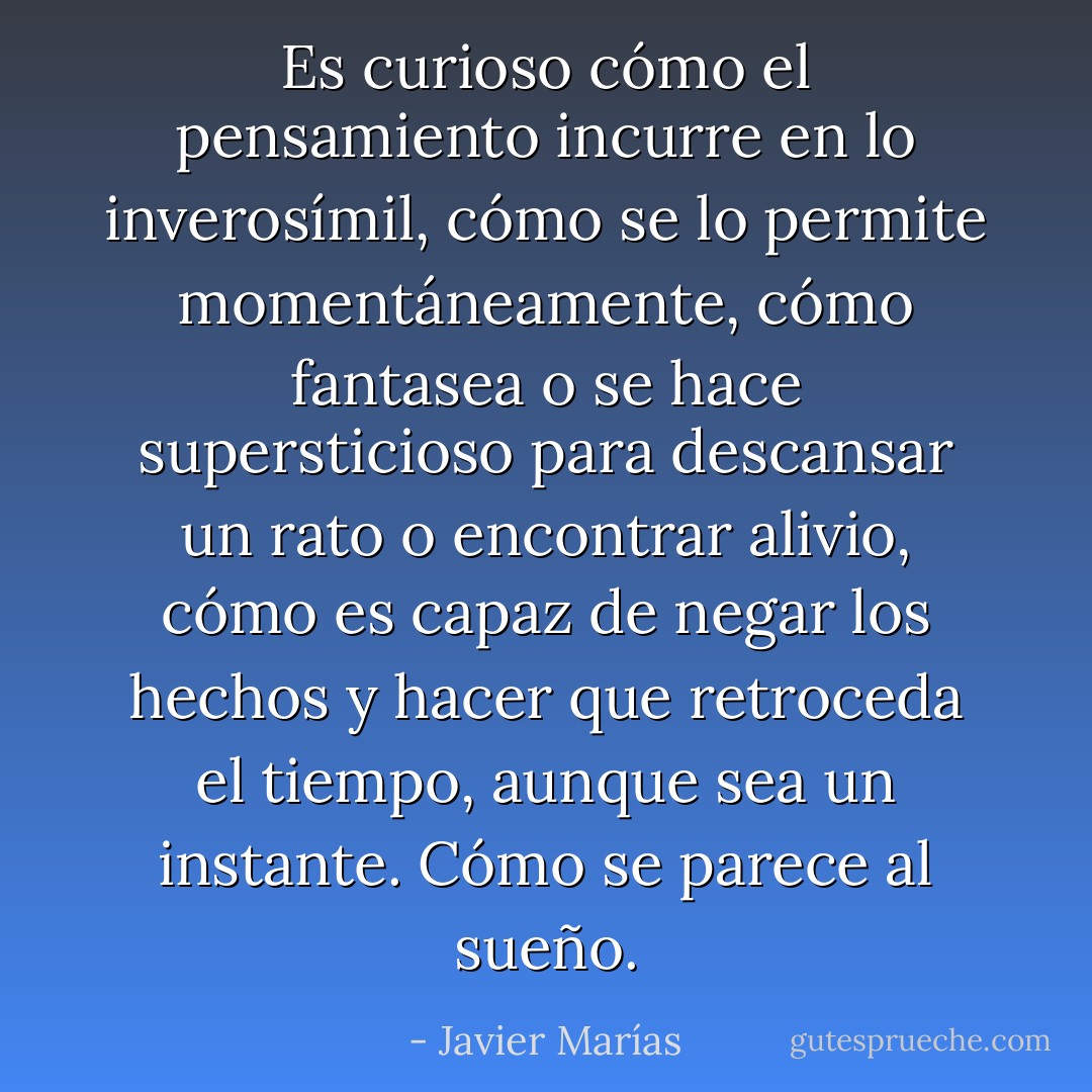 Es curioso cómo el pensamiento incurre en lo inverosímil, cómo se lo permite momentáneamente, cómo fantasea o se hace supersticioso para descansar un rato o encontrar alivio, cómo es capaz de negar los hechos y hacer que retroceda el tiempo, aunque sea un instante. Cómo se parece al sueño. - Javier Marías