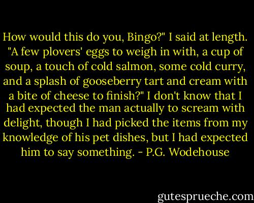 How would this do you, Bingo?" I said at length. "A few plovers' eggs to weigh in with, a cup of soup, a touch of cold salmon, some cold curry, and a splash of gooseberry tart and cream with a bite of cheese to finish?"<br />I don't know that I had expected the man actually to scream with delight, though I had picked the items from my knowledge of his pet dishes, but I had expected him to say something. - P.G. Wodehouse