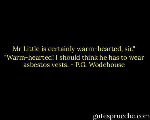 Mr Little is certainly warm-hearted, sir."<br />"Warm-hearted! I should think he has to wear asbestos vests. - P.G. Wodehouse