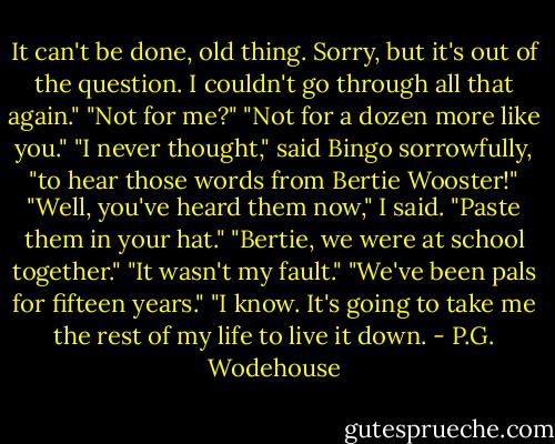 It can't be done, old thing. Sorry, but it's out of the question. I couldn't go through all that again."<br />"Not for me?"<br />"Not for a dozen more like you."<br />"I never thought," said Bingo sorrowfully, "to hear those words from Bertie Wooster!"<br />"Well, you've heard them now," I said. "Paste them in your hat."<br />"Bertie, we were at school together."<br />"It wasn't my fault."<br />"We've been pals for fifteen years."<br />"I know. It's going to take me the rest of my life to live it down. - P.G. Wodehouse