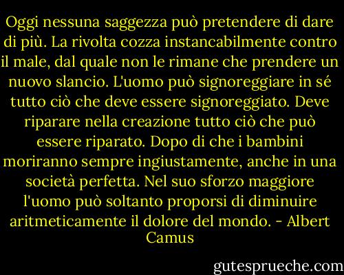 Oggi nessuna saggezza può pretendere di dare di più. La rivolta cozza instancabilmente contro il male, dal quale non le rimane che prendere un nuovo slancio. L'uomo può signoreggiare in sé tutto ciò che deve essere signoreggiato. Deve riparare nella creazione tutto ciò che può essere riparato. Dopo di che i bambini moriranno sempre ingiustamente, anche in una società perfetta. Nel suo sforzo maggiore l'uomo può soltanto proporsi di diminuire aritmeticamente il dolore del mondo. - Albert Camus