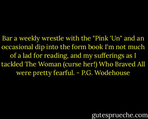 Bar a weekly wrestle with the "Pink 'Un" and an occasional dip into the form book I'm not much of a lad for reading, and my sufferings as I tackled The Woman (curse her!) Who Braved All were pretty fearful. - P.G. Wodehouse