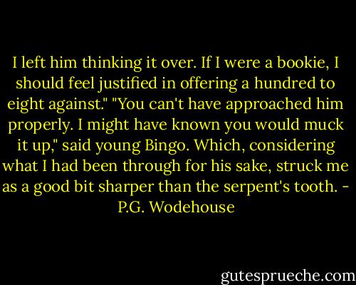 I left him thinking it over. If I were a bookie, I should feel justified in offering a hundred to eight against."<br />"You can't have approached him properly. I might have known you would muck it up," said young Bingo. Which, considering what I had been through for his sake, struck me as a good bit sharper than the serpent's tooth. - P.G. Wodehouse