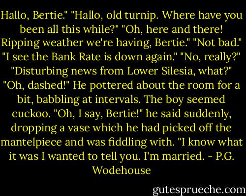 Hallo, Bertie."<br />"Hallo, old turnip. Where have you been all this while?"<br />"Oh, here and there! Ripping weather we're having, Bertie."<br />"Not bad."<br />"I see the Bank Rate is down again."<br />"No, really?"<br />"Disturbing news from Lower Silesia, what?"<br />"Oh, dashed!"<br />He pottered about the room for a bit, babbling at intervals. The boy seemed cuckoo.<br />"Oh, I say, Bertie!" he said suddenly, dropping a vase which he had picked off the mantelpiece and was fiddling with. "I know what it was I wanted to tell you. I'm married. - P.G. Wodehouse