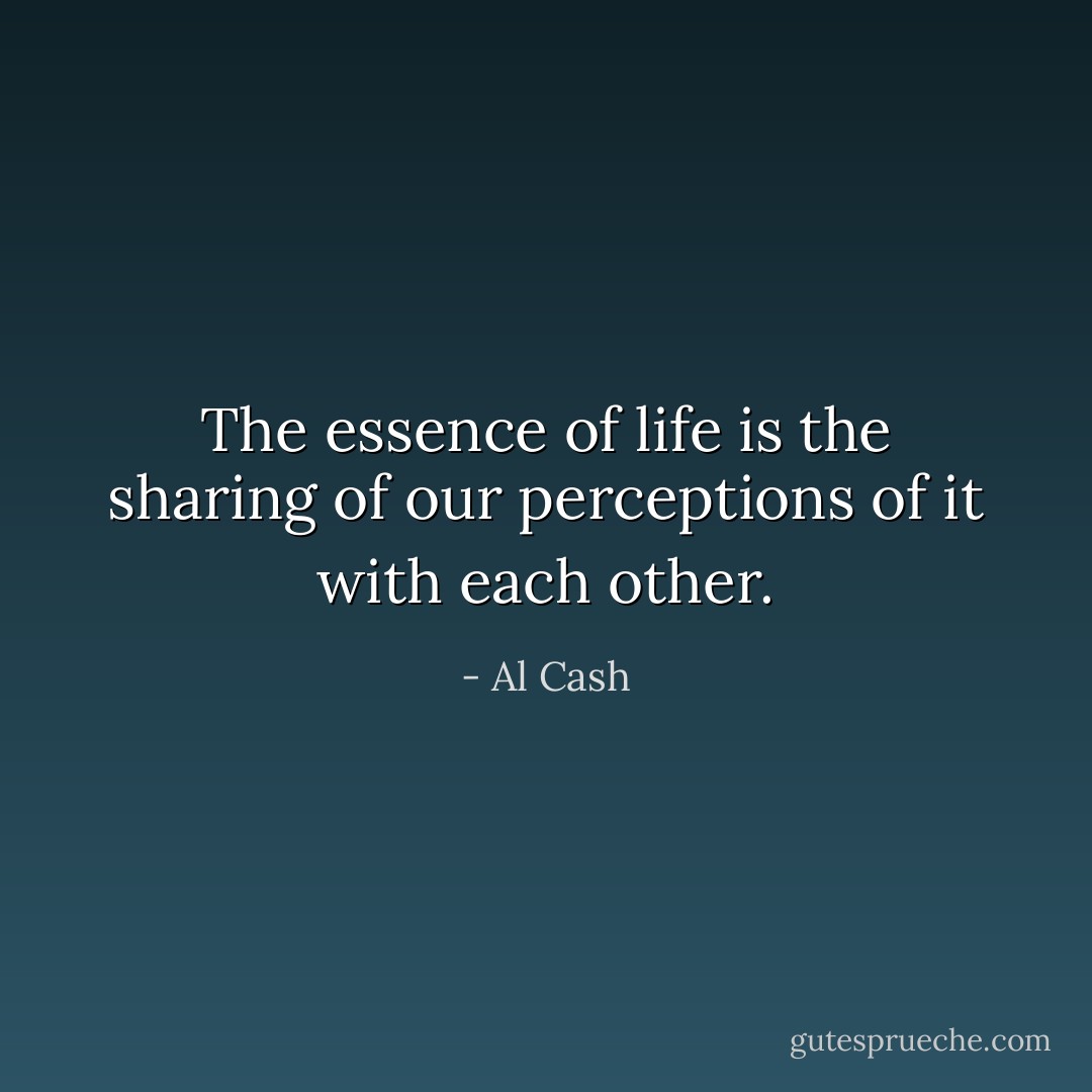 The essence of life is the sharing of our perceptions of it with each other. - Al Cash