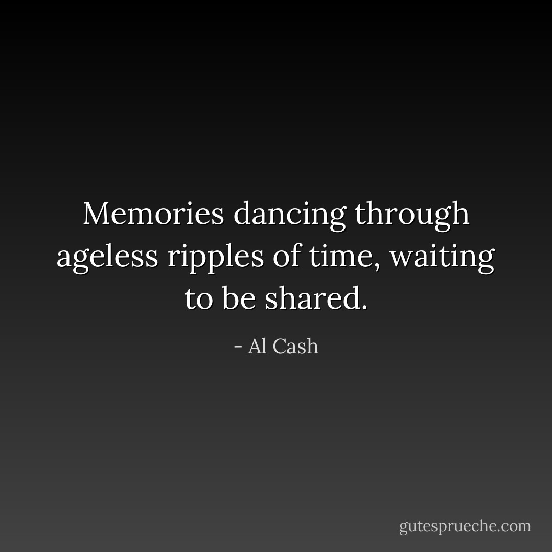 Memories dancing through ageless ripples of time, waiting to be shared. - Al Cash