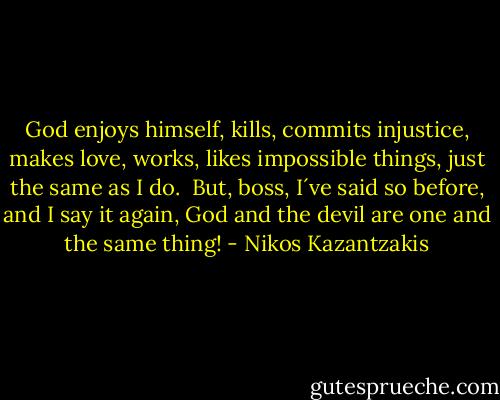God enjoys himself, kills, commits injustice, makes love, works, likes impossible things, just the same as I do.<br /><br />But, boss, I´ve said so before, and I say it again, God and the devil are one and the same thing! - Nikos Kazantzakis