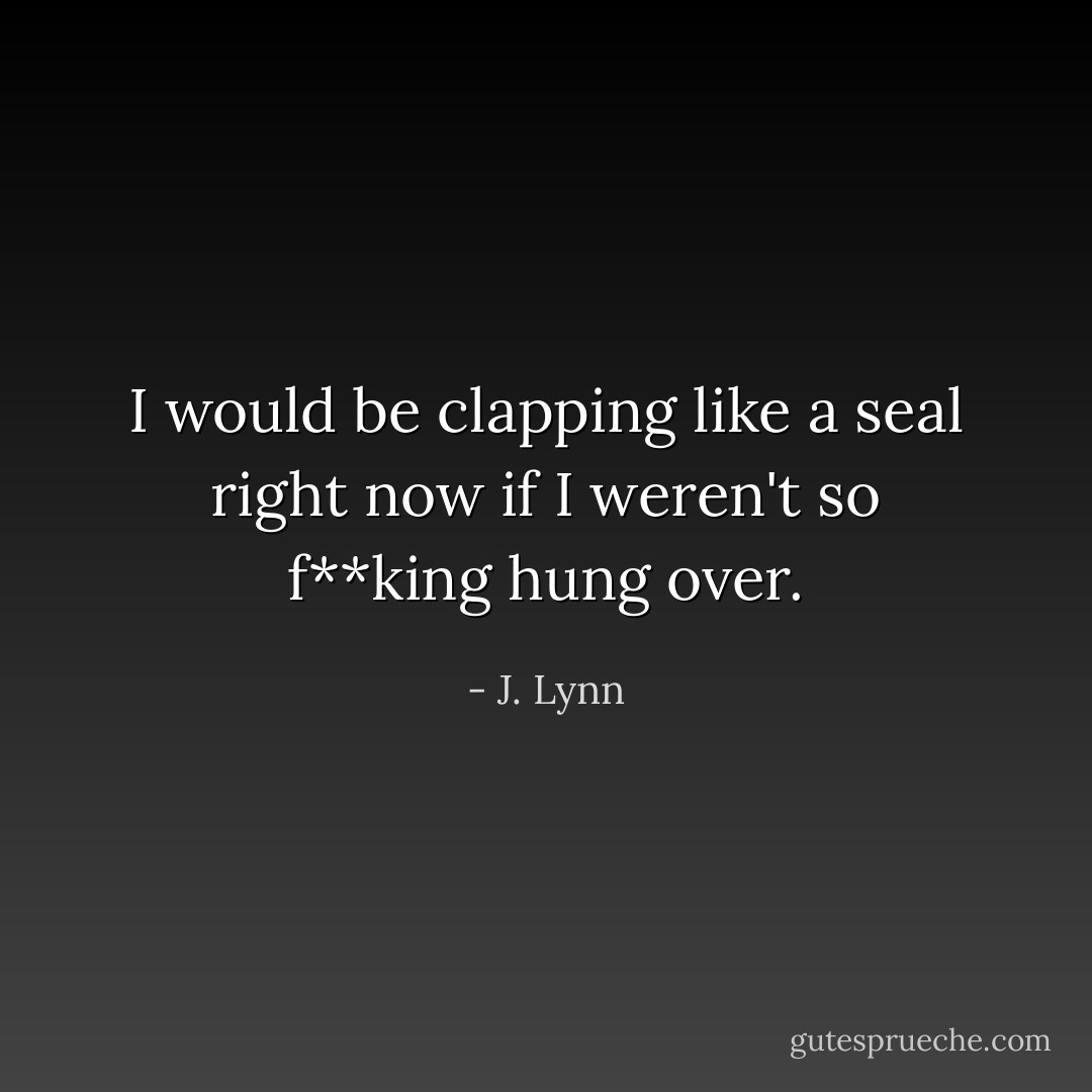 I would be clapping like a seal right now if I weren't so f**king hung over. - J. Lynn