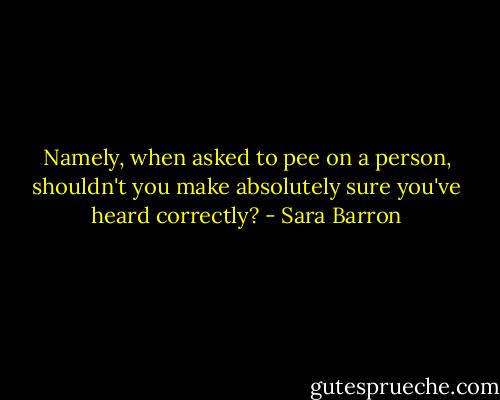Namely, when asked to pee on a person, shouldn't you make absolutely sure you've heard correctly? - Sara Barron
