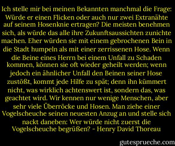 Ich stelle mir bei meinen Bekannten manchmal die Frage: Würde er einen Flicken oder auch nur zwei Extranähte auf seinem Hosenknie ertragen? Die meisten benehmen sich, als würde das alle ihre Zukunftsaussichten zunichte machen. Eher würden sie mit einem gebrochenen Bein in die Stadt humpeln als mit einer zerrissenen Hose. Wenn die Beine eines Herrn bei einem Unfall zu Schaden kommen, können sie oft wieder geheilt werden; wenn jedoch ein ähnlicher Unfall den Beinen seiner Hose zustößt, kommt jede Hilfe zu spät; denn ihn kümmert nicht, was wirklich achtenswert ist, sondern das, was geachtet wird. Wir kennen nur wenige Menschen, aber sehr viele Überröcke und Hosen. Man ziehe einer Vogelscheuche seinen neuesten Anzug an und stelle sich nackt daneben: Wer würde nicht zuerst die Vogelscheuche begrüßen? - Henry David Thoreau