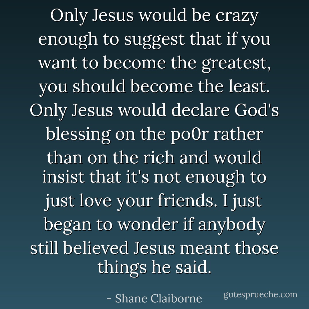 Only Jesus would be crazy enough to suggest that if you want to become the greatest, you should become the least. Only Jesus would declare God's blessing on the po0r rather than on the rich and would insist that it's not enough to just love your friends. I just began to wonder if anybody still believed Jesus meant those things he said. - Shane Claiborne