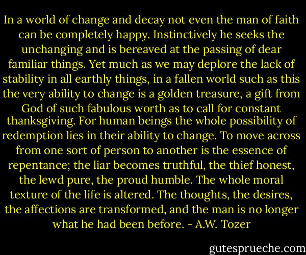 In a world of change and decay not even the man of faith can be completely happy. Instinctively he seeks the unchanging and is bereaved at the passing of dear familiar things. Yet much as we may deplore the lack of stability in all earthly things, in a fallen world such as this the very ability to change is a golden treasure, a gift from God of such fabulous worth as to call for constant thanksgiving. For human beings the whole possibility of redemption lies in their ability to change. To move across from one sort of person to another is the essence of repentance; the liar becomes truthful, the thief honest, the lewd pure, the proud humble. The whole moral texture of the life is altered. The thoughts, the desires, the affections are transformed, and the man is no longer what he had been before. - A.W. Tozer