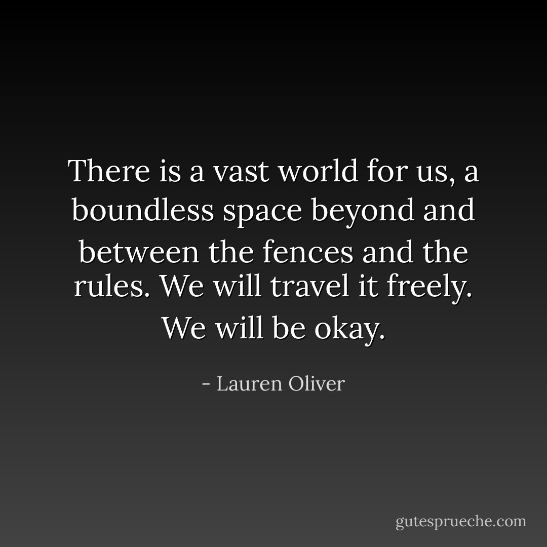 There is a vast world for us, a boundless space beyond and between the fences and the rules. We will travel it freely. We will be okay. - Lauren Oliver