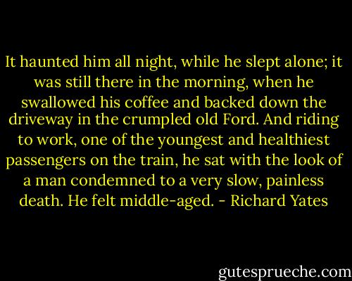 It haunted him all night, while he slept alone; it was still there in the morning, when he swallowed his coffee and backed down the driveway in the crumpled old Ford. And riding to work, one of the youngest and healthiest passengers on the train, he sat with the look of a man condemned to a very slow, painless death. He felt middle-aged. - Richard Yates