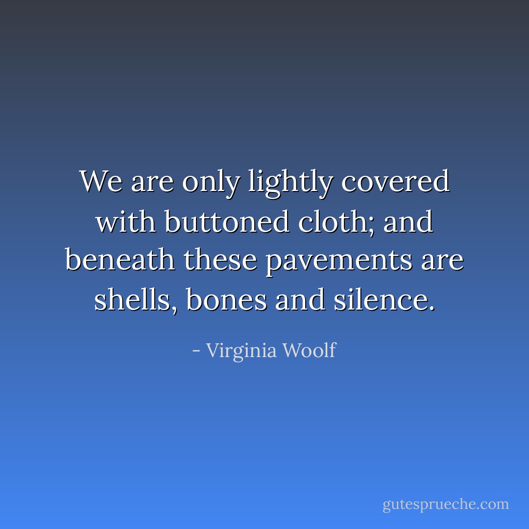 We are only lightly covered with buttoned cloth; and beneath these pavements are shells, bones and silence. - Virginia Woolf
