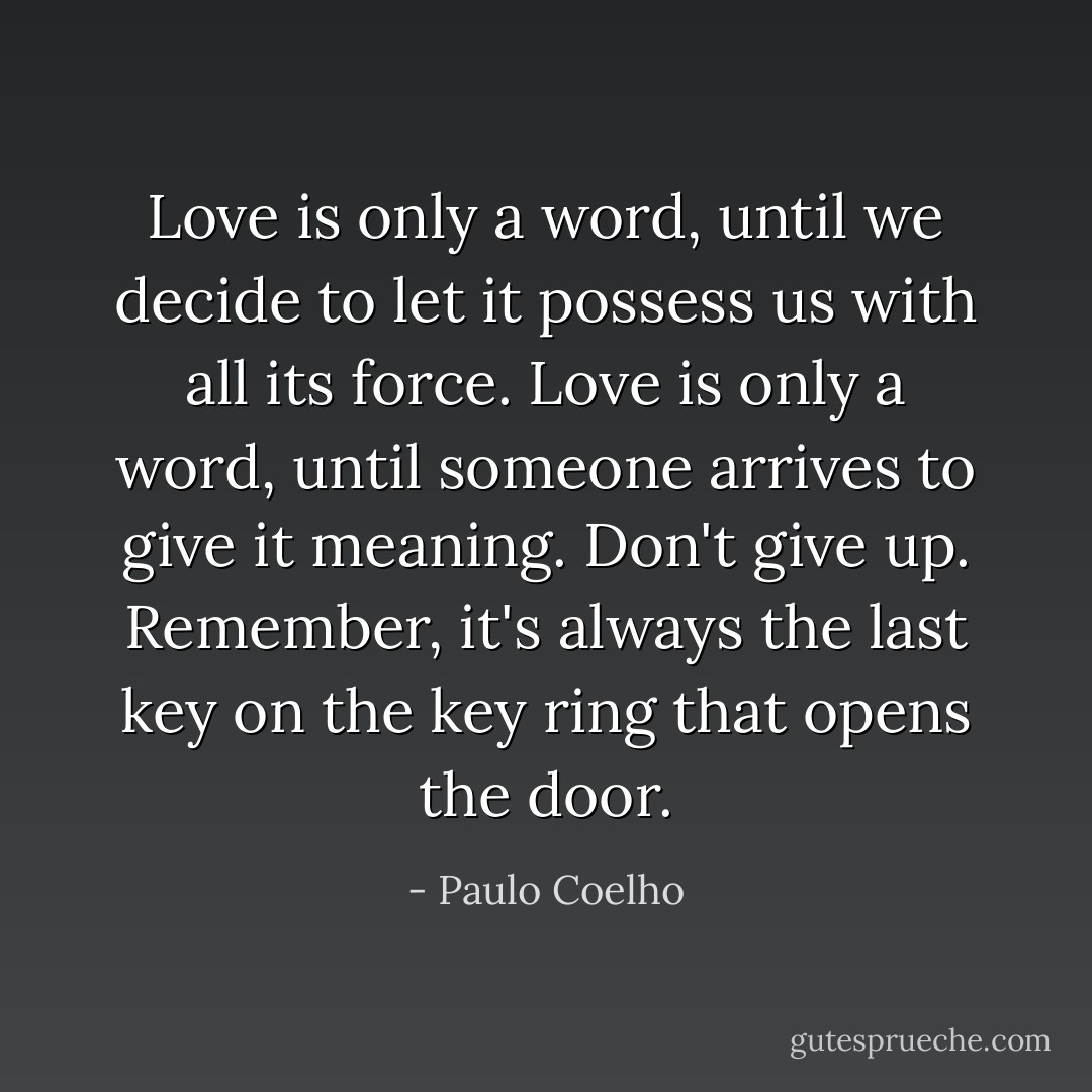 Love is only a word, until we decide to let it possess us with all its force.<br />Love is only a word, until someone arrives to give it meaning.<br />Don't give up. Remember, it's always the last key on the key ring that opens the door. - Paulo Coelho