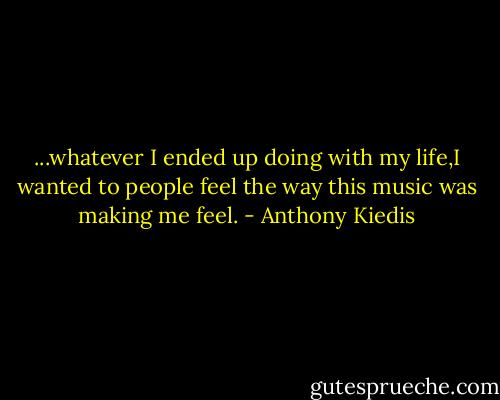 ...whatever I ended up doing with my life,I wanted to people feel the way this music was making me feel. - Anthony Kiedis
