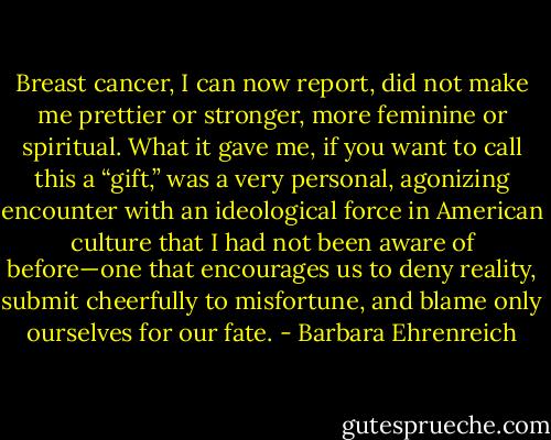 Breast cancer, I can now report, did not make me prettier or stronger, more feminine or spiritual. What it gave me, if you want to call this a “gift,” was a very personal, agonizing encounter with an ideological force in American culture that I had not been aware of before—one that encourages us to deny reality, submit cheerfully to misfortune, and blame only ourselves for our fate. - Barbara Ehrenreich