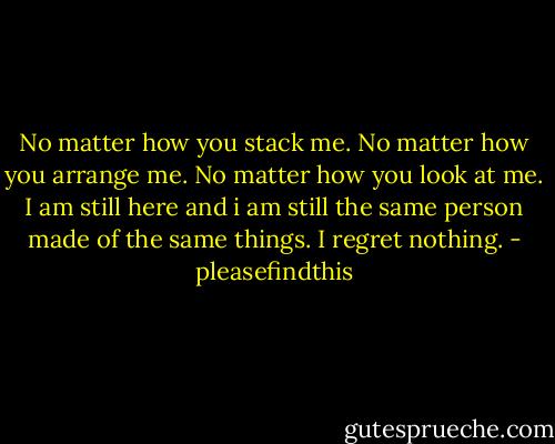 No matter how you stack me. No matter how you arrange me. No matter how you look at me. I am still here and i am still the same person made of the same things. I regret nothing. - pleasefindthis
