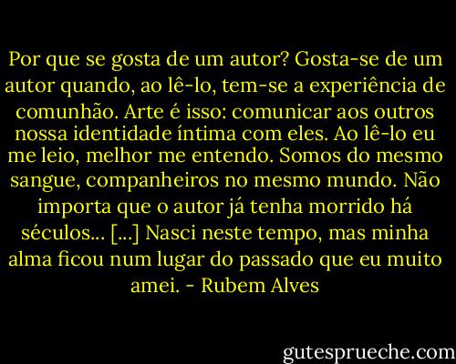 Por que se gosta de um autor? Gosta-se de um autor quando, ao lê-lo, tem-se a experiência de comunhão. Arte é isso: comunicar aos outros nossa identidade íntima com eles. Ao lê-lo eu me leio, melhor me entendo. Somos do mesmo sangue, companheiros no mesmo mundo. Não importa que o autor já tenha morrido há séculos... [...] Nasci neste tempo, mas minha alma ficou num lugar do passado que eu muito amei. - Rubem Alves