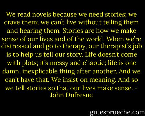 We read novels because we need stories; we crave them; we can’t live without telling them and hearing them. Stories are how we make sense of our lives and of the world. When we’re distressed and go to therapy, our therapist’s job is to help us tell our story. Life doesn’t come with plots; it’s messy and chaotic; life is one damn, inexplicable thing after another. And we can’t have that. We insist on meaning. And so we tell stories so that our lives make sense. - John Dufresne