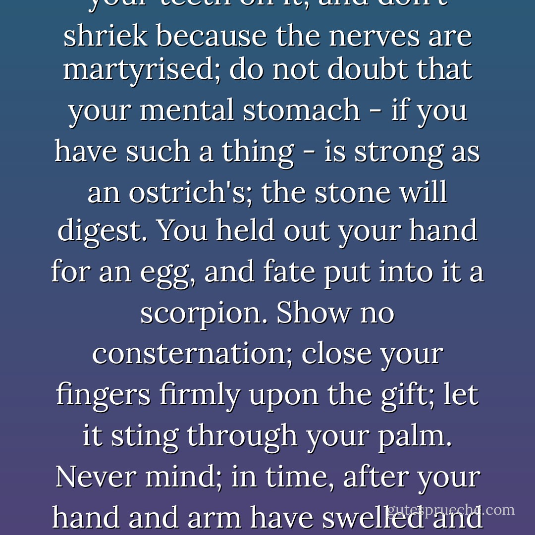 Take the matter as you find it ask no questions, utter no remonstrances; it is your best wisdom. You expected bread and you have got a stone: break your teeth on it, and don't shriek because the nerves are martyrised; do not doubt that your mental stomach - if you have such a thing - is strong as an ostrich's; the stone will digest. You held out your hand for an egg, and fate put into it a scorpion. Show no consternation; close your fingers firmly upon the gift; let it sting through your palm. Never mind; in time, after your hand and arm have swelled and quivered long with torture, the squeezed scorpion will die, and you will have learned the great lesson how to endure without a sob. - Charlotte Brontë